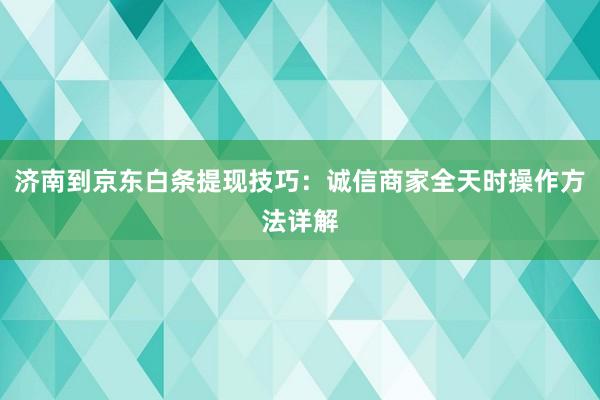 济南到京东白条提现技巧：诚信商家全天时操作方法详解