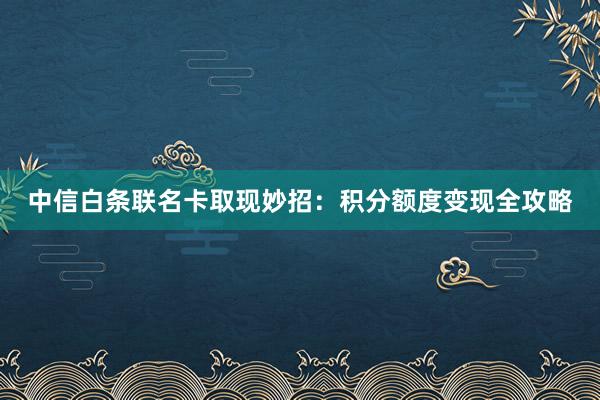 中信白条联名卡取现妙招：积分额度变现全攻略