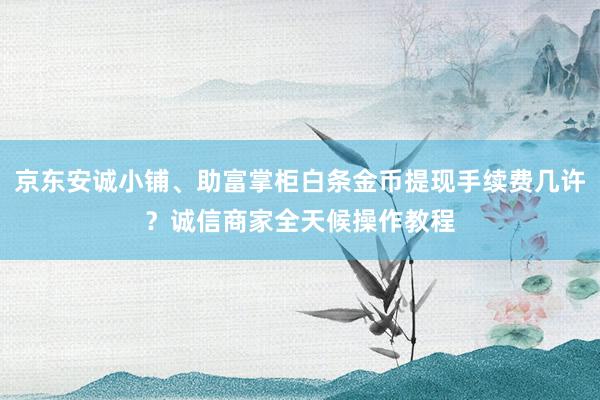 京东安诚小铺、助富掌柜白条金币提现手续费几许？诚信商家全天候操作教程