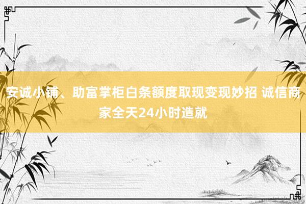 安诚小铺、助富掌柜白条额度取现变现妙招 诚信商家全天24小时造就