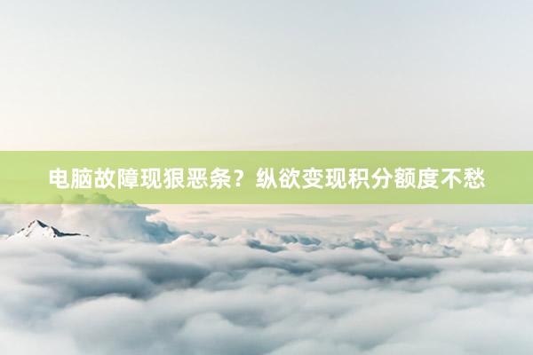 电脑故障现狠恶条？纵欲变现积分额度不愁