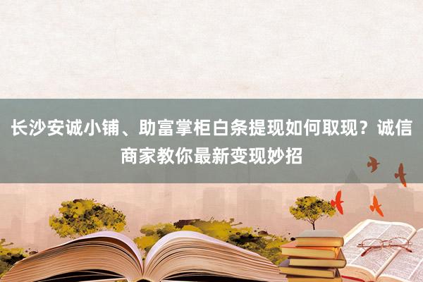 长沙安诚小铺、助富掌柜白条提现如何取现？诚信商家教你最新变现妙招