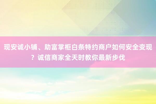 现安诚小铺、助富掌柜白条特约商户如何安全变现？诚信商家全天时教你最新步伐