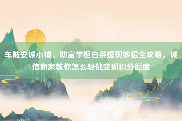 车陂安诚小铺、助富掌柜白条提现妙招全攻略，诚信商家教你怎么轻佻变现积分额度