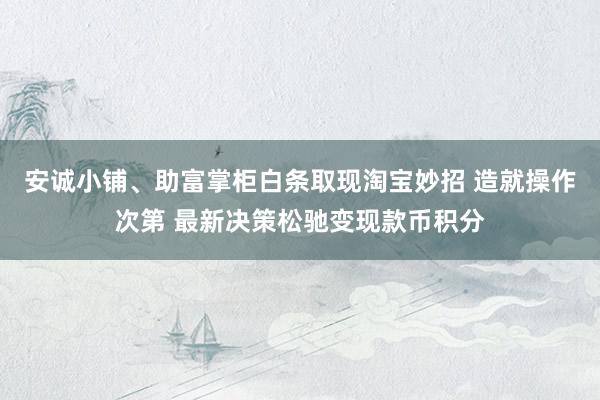 安诚小铺、助富掌柜白条取现淘宝妙招 造就操作次第 最新决策松驰变现款币积分