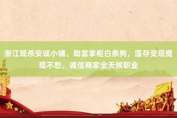 浙江现杀安诚小铺、助富掌柜白条狗，温存变现提现不愁，诚信商家全天候职业